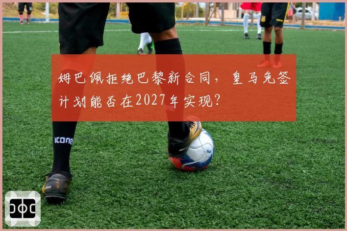 姆巴佩拒绝巴黎新合同，皇马免签计划能否在2027年实现？