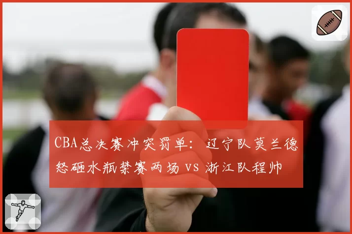 CBA总决赛冲突罚单：辽宁队莫兰德怒砸水瓶禁赛两场 vs 浙江队程帅澎假摔判罚过轻