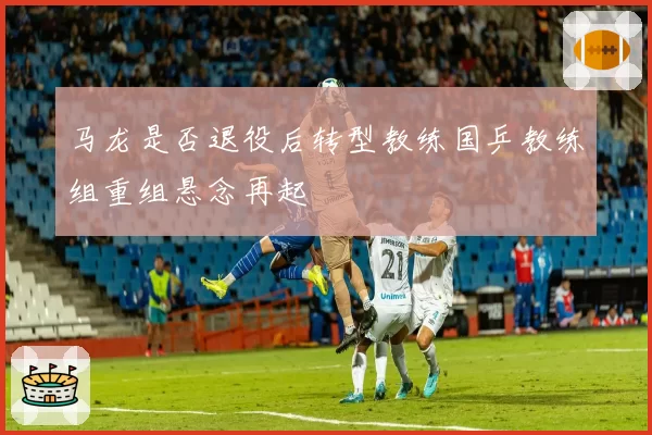 马龙是否退役后转型教练国乒教练组重组悬念再起