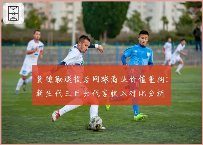 费德勒退役后网球商业价值重构：新生代三巨头代言收入对比分析