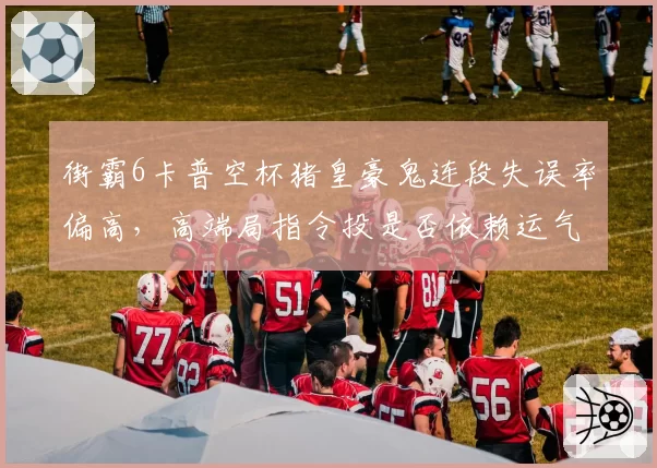 街霸6卡普空杯猪皇豪鬼连段失误率偏高，高端局指令投是否依赖运气？