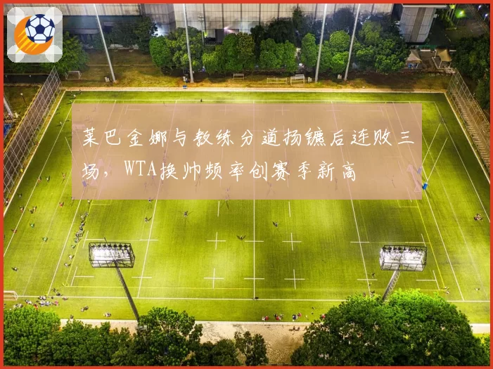 莱巴金娜与教练分道扬镳后连败三场，WTA换帅频率创赛季新高