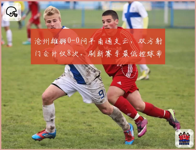 沧州雄狮0-0闷平南通支云，双方射门合计仅8次，刷新赛季最低控球率纪录