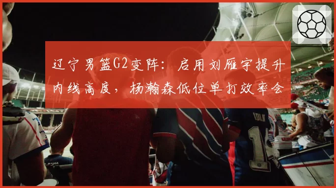 辽宁男篮G2变阵：启用刘雁宇提升内线高度，杨瀚森低位单打效率会否遇阻？
