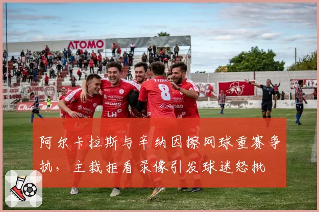阿尔卡拉斯与辛纳因擦网球重赛争执，主裁拒看录像引发球迷怒批