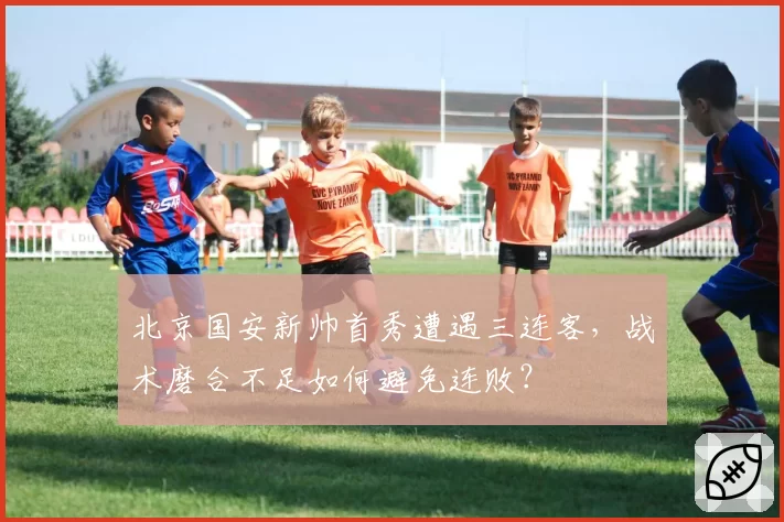 北京国安新帅首秀遭遇三连客，战术磨合不足如何避免连败？