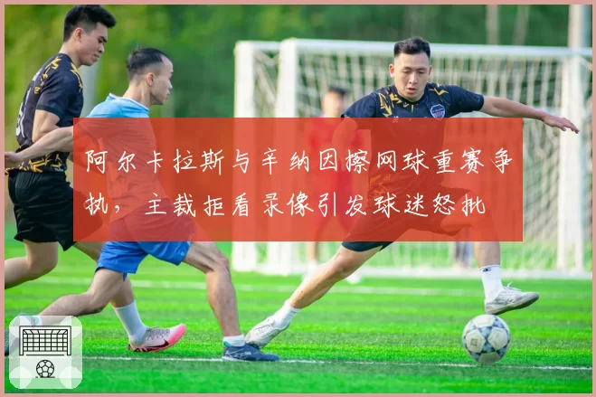 阿尔卡拉斯与辛纳因擦网球重赛争执，主裁拒看录像引发球迷怒批