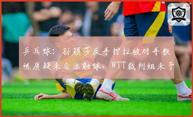 乒乓球:孙颖莎反手拧拉被对手教练质疑未合法触球,WTT裁判组未予理睬