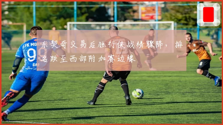 东契奇交易后独行侠战绩骤降，排名跌至西部附加赛边缘