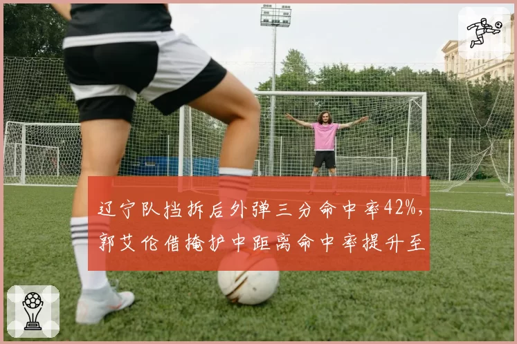 辽宁队挡拆后外弹三分命中率42%，郭艾伦借掩护中距离命中率提升至55%