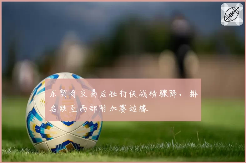 东契奇交易后独行侠战绩骤降，排名跌至西部附加赛边缘