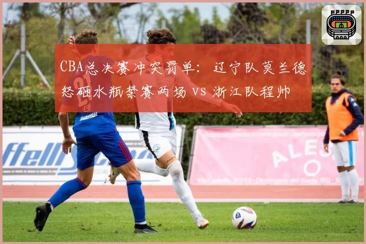 CBA总决赛冲突罚单：辽宁队莫兰德怒砸水瓶禁赛两场 vs 浙江队程帅澎假摔判罚过轻
