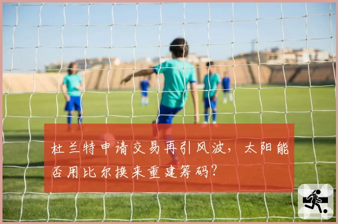 杜兰特申请交易再引风波，太阳能否用比尔换来重建筹码？