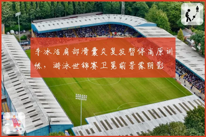 李冰洁肩部滑囊炎复发暂停高原训练，游泳世锦赛卫冕前景蒙阴影