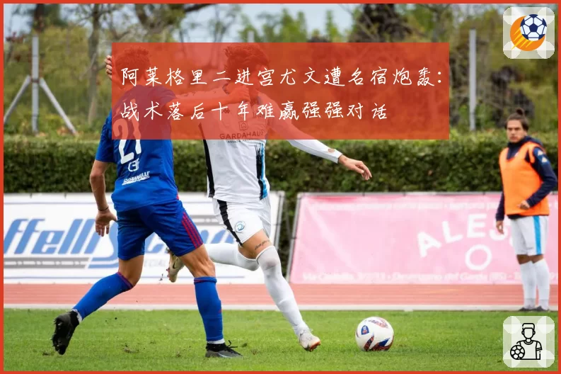 阿莱格里二进宫尤文遭名宿炮轰：战术落后十年难赢强强对话