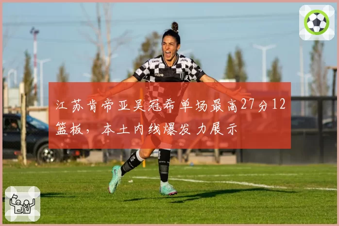 江苏肯帝亚吴冠希单场最高27分12篮板，本土内线爆发力展示