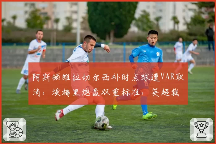 阿斯顿维拉切尔西补时点球遭VAR取消，埃梅里炮轰双重标准，英超裁判公司遭联名抗议