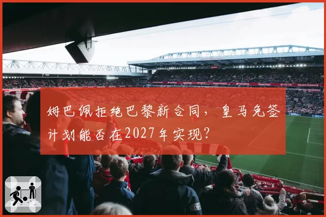 姆巴佩拒绝巴黎新合同，皇马免签计划能否在2027年实现？