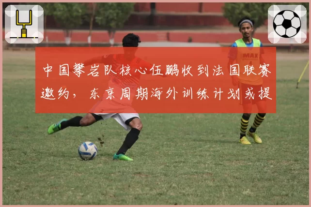 中国攀岩队核心伍鹏收到法国联赛邀约，东京周期海外训练计划或提前启动