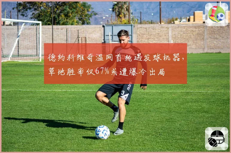 德约科维奇温网首轮遇发球机器，草地胜率仅67%或遭爆冷出局
