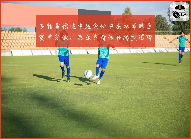 多特蒙德边中结合传中成功率跌至赛季新低，泰尔齐奇传控转型遇阵痛？
