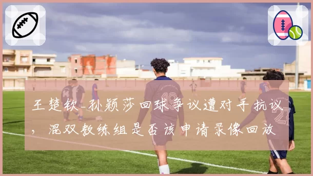王楚钦_孙颖莎回球争议遭对手抗议，混双教练组是否该申请录像回放？
