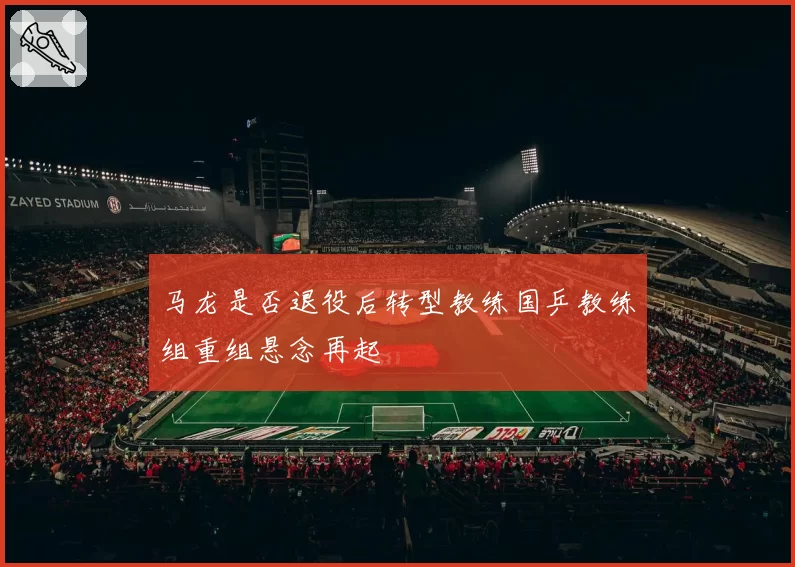 马龙是否退役后转型教练国乒教练组重组悬念再起
