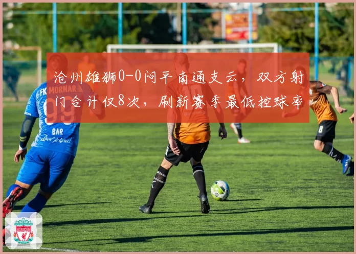 沧州雄狮0-0闷平南通支云，双方射门合计仅8次，刷新赛季最低控球率纪录