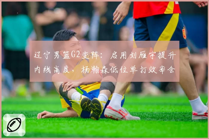 辽宁男篮G2变阵：启用刘雁宇提升内线高度，杨瀚森低位单打效率会否遇阻？