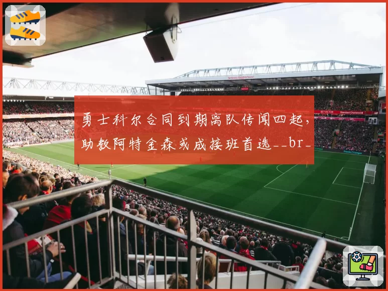 勇士科尔合同到期离队传闻四起，助教阿特金森或成接班首选__br_