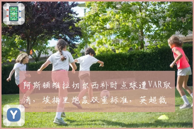 阿斯顿维拉切尔西补时点球遭VAR取消，埃梅里炮轰双重标准，英超裁判公司遭联名抗议