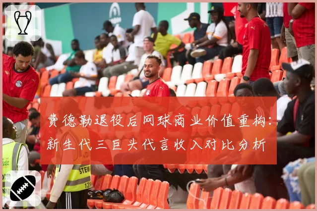 费德勒退役后网球商业价值重构：新生代三巨头代言收入对比分析