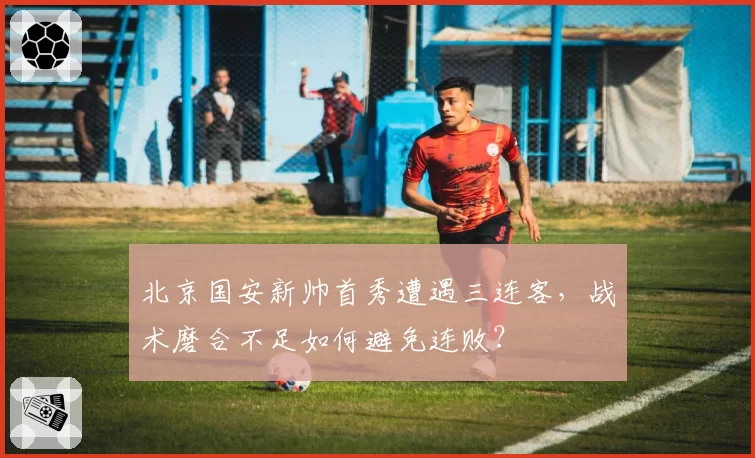 北京国安新帅首秀遭遇三连客，战术磨合不足如何避免连败？