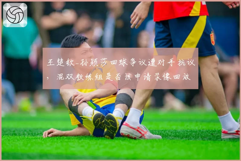 王楚钦_孙颖莎回球争议遭对手抗议，混双教练组是否该申请录像回放？